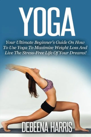 Yoga: Your Ultimate Beginner's Guide On How To Use Yoga To Maximize Weight Loss And Live The Stress-Free Life Of Your Dreams!